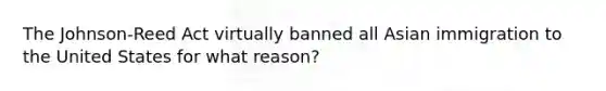 The Johnson-Reed Act virtually banned all Asian immigration to the United States for what reason?