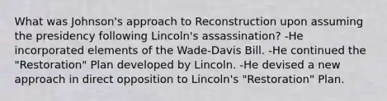 What was Johnson's approach to Reconstruction upon assuming the presidency following Lincoln's assassination? -He incorporated elements of the Wade-Davis Bill. -He continued the "Restoration" Plan developed by Lincoln. -He devised a new approach in direct opposition to Lincoln's "Restoration" Plan.