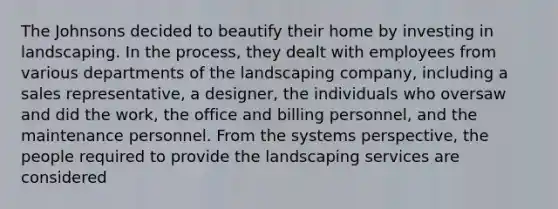 The Johnsons decided to beautify their home by investing in landscaping. In the process, they dealt with employees from various departments of the landscaping company, including a sales representative, a designer, the individuals who oversaw and did the work, the office and billing personnel, and the maintenance personnel. From the systems perspective, the people required to provide the landscaping services are considered