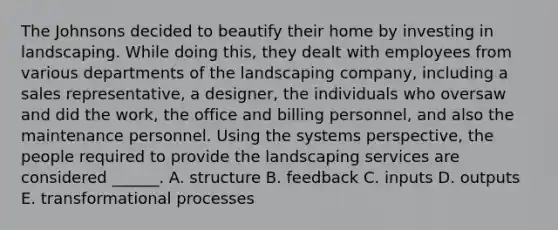 The Johnsons decided to beautify their home by investing in landscaping. While doing this, they dealt with employees from various departments of the landscaping company, including a sales representative, a designer, the individuals who oversaw and did the work, the office and billing personnel, and also the maintenance personnel. Using the systems perspective, the people required to provide the landscaping services are considered ______. A. structure B. feedback C. inputs D. outputs E. transformational processes