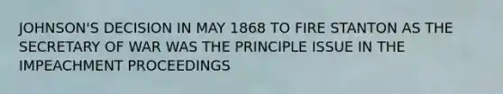 JOHNSON'S DECISION IN MAY 1868 TO FIRE STANTON AS THE SECRETARY OF WAR WAS THE PRINCIPLE ISSUE IN THE IMPEACHMENT PROCEEDINGS