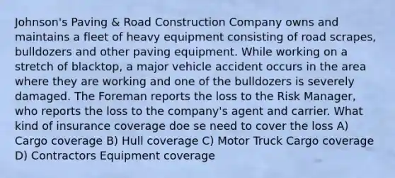 Johnson's Paving & Road Construction Company owns and maintains a fleet of heavy equipment consisting of road scrapes, bulldozers and other paving equipment. While working on a stretch of blacktop, a major vehicle accident occurs in the area where they are working and one of the bulldozers is severely damaged. The Foreman reports the loss to the Risk Manager, who reports the loss to the company's agent and carrier. What kind of insurance coverage doe se need to cover the loss A) Cargo coverage B) Hull coverage C) Motor Truck Cargo coverage D) Contractors Equipment coverage