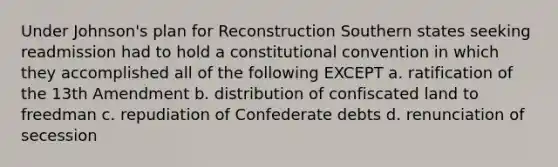 Under Johnson's plan for Reconstruction Southern states seeking readmission had to hold a constitutional convention in which they accomplished all of the following EXCEPT a. ratification of the 13th Amendment b. distribution of confiscated land to freedman c. repudiation of Confederate debts d. renunciation of secession