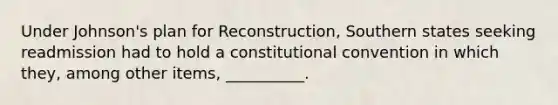 Under Johnson's plan for Reconstruction, Southern states seeking readmission had to hold a constitutional convention in which they, among other items, __________.