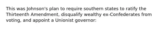 This was Johnson's plan to require southern states to ratify the Thirteenth Amendment, disqualify wealthy ex-Confederates from voting, and appoint a Unionist governor: