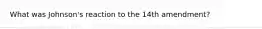 What was Johnson's reaction to the 14th amendment?