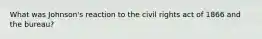 What was Johnson's reaction to the civil rights act of 1866 and the bureau?