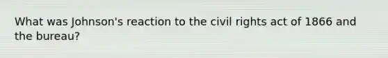 What was Johnson's reaction to the civil rights act of 1866 and the bureau?