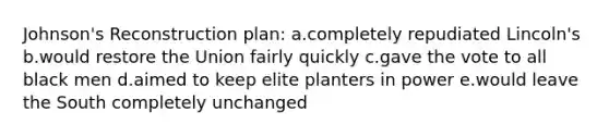 Johnson's Reconstruction plan: a.completely repudiated Lincoln's b.would restore the Union fairly quickly c.gave the vote to all black men d.aimed to keep elite planters in power e.would leave the South completely unchanged