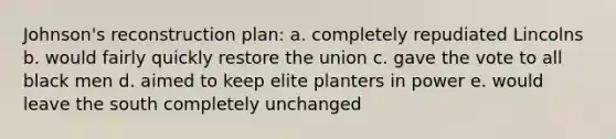 Johnson's reconstruction plan: a. completely repudiated Lincolns b. would fairly quickly restore the union c. gave the vote to all black men d. aimed to keep elite planters in power e. would leave the south completely unchanged