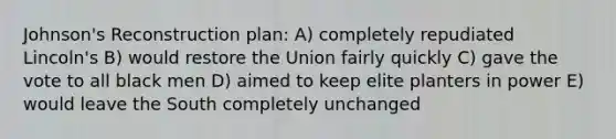 Johnson's Reconstruction plan: A) completely repudiated Lincoln's B) would restore the Union fairly quickly C) gave the vote to all black men D) aimed to keep elite planters in power E) would leave the South completely unchanged