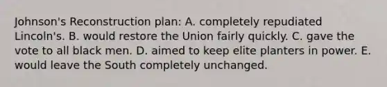 Johnson's Reconstruction plan: A. completely repudiated Lincoln's. B. would restore the Union fairly quickly. C. gave the vote to all black men. D. aimed to keep elite planters in power. E. would leave the South completely unchanged.