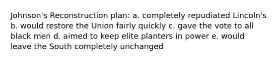 Johnson's Reconstruction plan: a. completely repudiated Lincoln's b. would restore the Union fairly quickly c. gave the vote to all black men d. aimed to keep elite planters in power e. would leave the South completely unchanged