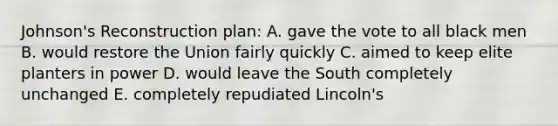 Johnson's Reconstruction plan: A. gave the vote to all black men B. would restore the Union fairly quickly C. aimed to keep elite planters in power D. would leave the South completely unchanged E. completely repudiated Lincoln's