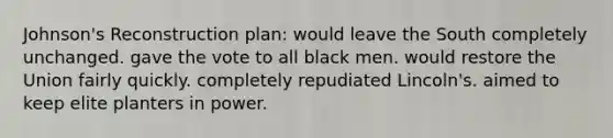 Johnson's Reconstruction plan: would leave the South completely unchanged. gave the vote to all black men. would restore the Union fairly quickly. completely repudiated Lincoln's. aimed to keep elite planters in power.