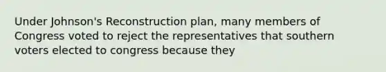 Under Johnson's Reconstruction plan, many members of Congress voted to reject the representatives that southern voters elected to congress because they