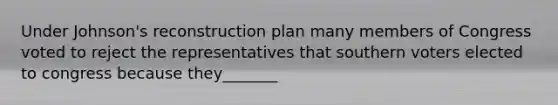 Under Johnson's reconstruction plan many members of Congress voted to reject the representatives that southern voters elected to congress because they_______