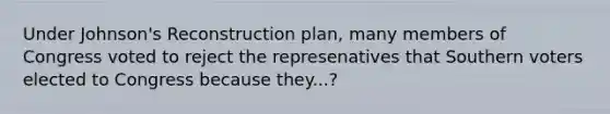 Under Johnson's Reconstruction plan, many members of Congress voted to reject the represenatives that Southern voters elected to Congress because they...?