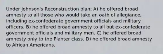 Under Johnson's Reconstruction plan: A) he offered broad amnesty to all those who would take an oath of allegiance, including ex-confederate government officials and military officers. B) he offered broad amnesty to all but ex-confederate government officials and military men. C) he offered broad amnesty only to the Planter class. D) he offered broad amnesty to African Americans.