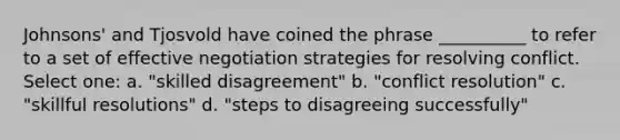 Johnsons' and Tjosvold have coined the phrase __________ to refer to a set of effective negotiation strategies for resolving conflict. Select one: a. "skilled disagreement" b. "conflict resolution" c. "skillful resolutions" d. "steps to disagreeing successfully"