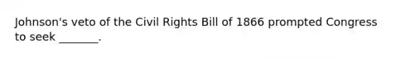 Johnson's veto of the Civil Rights Bill of 1866 prompted Congress to seek _______.