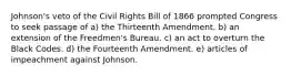 Johnson's veto of the Civil Rights Bill of 1866 prompted Congress to seek passage of a) the Thirteenth Amendment. b) an extension of the Freedmen's Bureau. c) an act to overturn the Black Codes. d) the Fourteenth Amendment. e) articles of impeachment against Johnson.