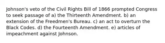 Johnson's veto of the Civil Rights Bill of 1866 prompted Congress to seek passage of a) the Thirteenth Amendment. b) an extension of the Freedmen's Bureau. c) an act to overturn the Black Codes. d) the Fourteenth Amendment. e) articles of impeachment against Johnson.