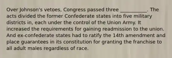 Over Johnson's vetoes, Congress passed three ___________. The acts divided the former Confederate states into five military districts in, each under the control of the Union Army. It increased the requirements for gaining readmission to the union. And ex-confederate states had to ratify the 14th amendment and place guarantees in its constitution for granting the franchise to all adult males regardless of race.