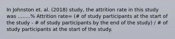 In Johnston et. al. (2018) study, the attrition rate in this study was ........% Attrition rate= (# of study participants at the start of the study - # of study participants by the end of the study) / # of study participants at the start of the study.