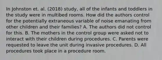 In Johnston et. al. (2018) study, all of the infants and toddlers in the study were in multibed rooms. How did the authors control for the potentially extraneous variable of noise emanating from other children and their families? A. The authors did not control for this. B. The mothers in the control group were asked not to interact with their children during procedures. C. Parents were requested to leave the unit during invasive procedures. D. All procedures took place in a procedure room.