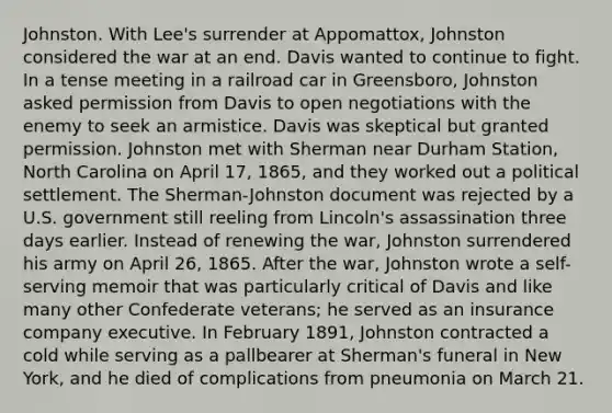 Johnston. With Lee's surrender at Appomattox, Johnston considered the war at an end. Davis wanted to continue to fight. In a tense meeting in a railroad car in Greensboro, Johnston asked permission from Davis to open negotiations with the enemy to seek an armistice. Davis was skeptical but granted permission. Johnston met with Sherman near Durham Station, North Carolina on April 17, 1865, and they worked out a political settlement. The Sherman-Johnston document was rejected by a U.S. government still reeling from Lincoln's assassination three days earlier. Instead of renewing the war, Johnston surrendered his army on April 26, 1865. After the war, Johnston wrote a self-serving memoir that was particularly critical of Davis and like many other Confederate veterans; he served as an insurance company executive. In February 1891, Johnston contracted a cold while serving as a pallbearer at Sherman's funeral in New York, and he died of complications from pneumonia on March 21.