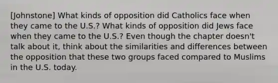 [Johnstone] What kinds of opposition did Catholics face when they came to the U.S.? What kinds of opposition did Jews face when they came to the U.S.? Even though the chapter doesn't talk about it, think about the similarities and differences between the opposition that these two groups faced compared to Muslims in the U.S. today.