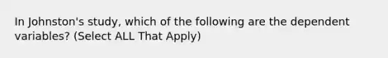 In Johnston's study, which of the following are the dependent variables? (Select ALL That Apply)