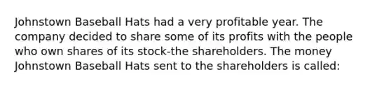 Johnstown Baseball Hats had a very profitable year. The company decided to share some of its profits with the people who own shares of its stock-the shareholders. The money Johnstown Baseball Hats sent to the shareholders is called: