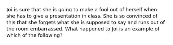 Joi is sure that she is going to make a fool out of herself when she has to give a presentation in class. She is so convinced of this that she forgets what she is supposed to say and runs out of the room embarrassed. What happened to Joi is an example of which of the following?