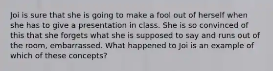 Joi is sure that she is going to make a fool out of herself when she has to give a presentation in class. She is so convinced of this that she forgets what she is supposed to say and runs out of the room, embarrassed. What happened to Joi is an example of which of these concepts?