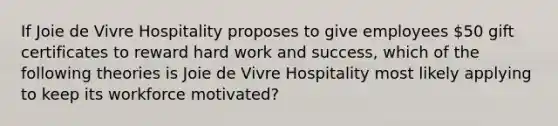 If Joie de Vivre Hospitality proposes to give employees​ 50 gift certificates to reward hard work and​ success, which of the following theories is Joie de Vivre Hospitality most likely applying to keep its workforce​ motivated?