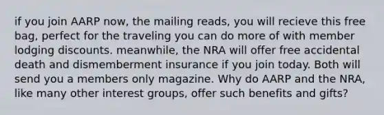 if you join AARP now, the mailing reads, you will recieve this free bag, perfect for the traveling you can do more of with member lodging discounts. meanwhile, the NRA will offer free accidental death and dismemberment insurance if you join today. Both will send you a members only magazine. Why do AARP and the NRA, like many other interest groups, offer such benefits and gifts?