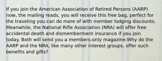 If you join the American Association of Retired Persons (AARP) now, the mailing reads, you will receive this free bag, perfect for the traveling you can do more of with member lodging discounts. Meanwhile, the National Rifle Association (NRA) will offer free accidental death and dismemberment insurance if you join today. Both will send you a members-only magazine.Why do the AARP and the NRA, like many other interest groups, offer such benefits and gifts?