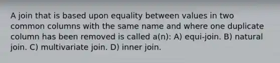 A join that is based upon equality between values in two common columns with the same name and where one duplicate column has been removed is called a(n): A) equi-join. B) natural join. C) multivariate join. D) inner join.