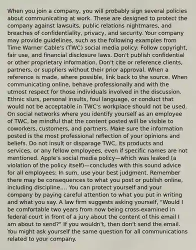 When you join a company, you will probably sign several policies about communicating at work. These are designed to protect the company against lawsuits, public relations nightmares, and breaches of confidentiality, privacy, and security. Your company may provide guidelines, such as the following examples from Time Warner Cable's (TWC) social media policy: Follow copyright, fair use, and financial disclosure laws. Don't publish confidential or other proprietary information. Don't cite or reference clients, partners, or suppliers without their prior approval. When a reference is made, where possible, link back to the source. When communicating online, behave professionally and with the utmost respect for those individuals involved in the discussion. Ethnic slurs, personal insults, foul language, or conduct that would not be acceptable in TWC's workplace should not be used. On social networks where you identify yourself as an employee of TWC, be mindful that the content posted will be visible to coworkers, customers, and partners. Make sure the information posted is the most professional reflection of your opinions and beliefs. Do not insult or disparage TWC, its products and services, or any fellow employees, even if specific names are not mentioned. Apple's social media policy—which was leaked (a violation of the policy itself)—concludes with this sound advice for all employees: In sum, use your best judgment. Remember there may be consequences to what you post or publish online, including discipline.... You can protect yourself and your company by paying careful attention to what you put in writing and what you say. A law firm suggests asking yourself, "Would I be comfortable two years from now being cross-examined in federal court in front of a jury about the content of this email I am about to send?" If you wouldn't, then don't send the email. You might ask yourself the same question for all communications related to your company.