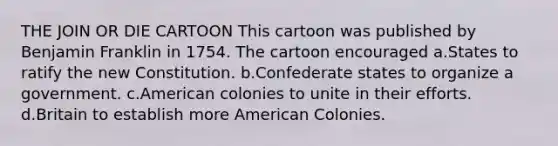 THE JOIN OR DIE CARTOON This cartoon was published by Benjamin Franklin in 1754. The cartoon encouraged a.States to ratify the new Constitution. b.Confederate states to organize a government. c.American colonies to unite in their efforts. d.Britain to establish more American Colonies.