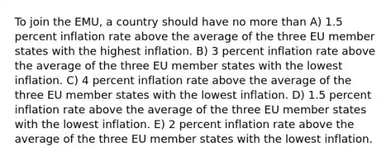 To join the EMU, a country should have no more than A) 1.5 percent inflation rate above the average of the three EU member states with the highest inflation. B) 3 percent inflation rate above the average of the three EU member states with the lowest inflation. C) 4 percent inflation rate above the average of the three EU member states with the lowest inflation. D) 1.5 percent inflation rate above the average of the three EU member states with the lowest inflation. E) 2 percent inflation rate above the average of the three EU member states with the lowest inflation.