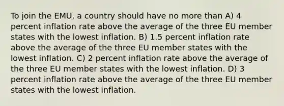 To join the EMU, a country should have no more than A) 4 percent inflation rate above the average of the three EU member states with the lowest inflation. B) 1.5 percent inflation rate above the average of the three EU member states with the lowest inflation. C) 2 percent inflation rate above the average of the three EU member states with the lowest inflation. D) 3 percent inflation rate above the average of the three EU member states with the lowest inflation.