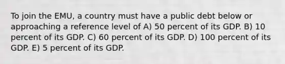 To join the EMU, a country must have a public debt below or approaching a reference level of A) 50 percent of its GDP. B) 10 percent of its GDP. C) 60 percent of its GDP. D) 100 percent of its GDP. E) 5 percent of its GDP.