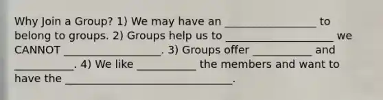 Why Join a Group? 1) We may have an _________________ to belong to groups. 2) Groups help us to ____________________ we CANNOT __________________. 3) Groups offer ___________ and ___________. 4) We like ___________ the members and want to have the _______________________________.