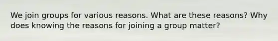 ​We join groups for various reasons. What are these reasons? Why does knowing the reasons for joining a group matter?