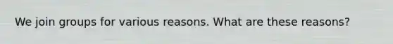 We join groups for various reasons. What are these reasons?