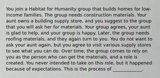 You join a Habitat for Humanity group that builds homes for low-income families. The group needs construction materials. Your aunt owns a building supply store, and you suggest to the group that you will ask her for materials. Your group agrees, your aunt is glad to help, and your group is happy. Later, the group needs roofing materials, and they again turn to you. You do not want to ask your aunt again, but you agree to visit various supply stores to see what you can do. Over time, the group comes to rely on you as the person who can get the materials, and a role is created. You never intended to take on this role, but it happened because of expectations. This is the process of _____________.