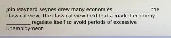 Join Maynard Keynes drew many economies _______________ the classical view. The classical view held that a market economy __________ regulate itself to avoid periods of excessive unemployment.